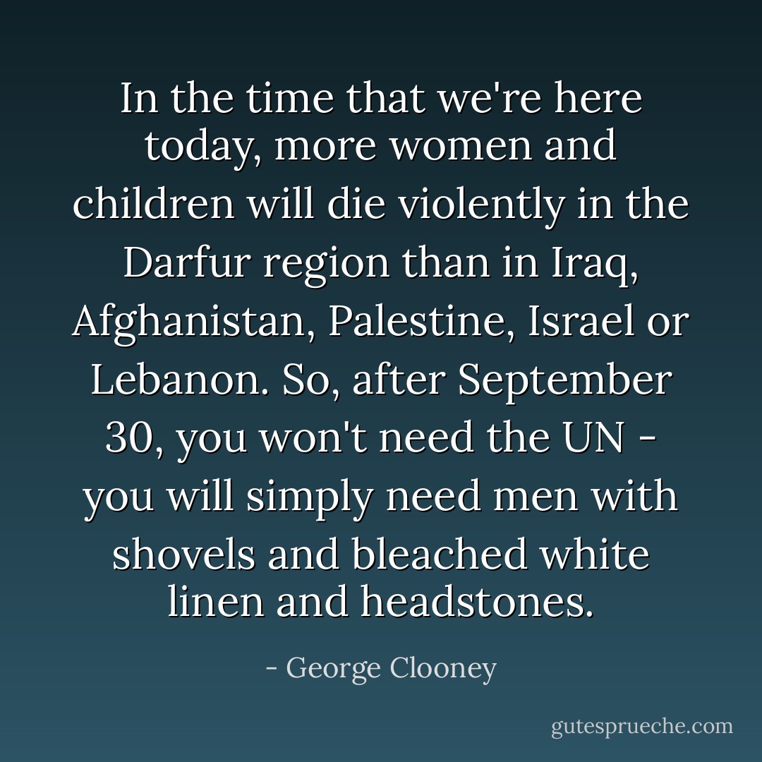 In the time that we're here today, more women and children will die violently in the Darfur region than in Iraq, Afghanistan, Palestine, Israel or Lebanon. So, after September 30, you won't need the UN - you will simply need men with shovels and bleached white linen and headstones. - George Clooney
