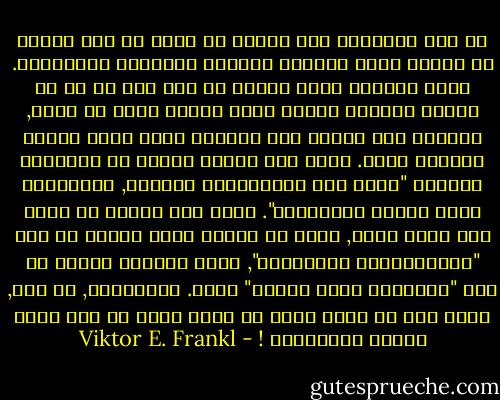 إن سعي الانسان الى البحث عن معنى هو قوة اولية في حياته وليس تبريرا ثانويا لحوافزه الغريزية. وهذا المعنى فريد ونوعي من حيث أنه لا بد ان يتحقق بواسطة الفرد وحده ويمكن لهذا ان يحدث, وعندئذ فقط يكتسب هذا المعنى مغزى يشبع إرادة المعنى عنده. يزعم بعض علماء النفس ان المعاني والقيم "ليست الا ميكانزمات دفاعية, وتكوينات ردود أفعال واعلاءات". ولكن اذا تكلمت عن نفسي وعن وجهة نظري, فأنا لا ابتغي مجرد العيش من أجل "ميكانزماتي الدفاعية", ولست مستعدا للموت من أجل "تكوينات ردود أفعال" فحسب. فالانسان, مع ذلك, قادر على ان يحيا وعلى ان يموت ايضا من اجل مثله وقيمه وطموحاته ! - Viktor E. Frankl