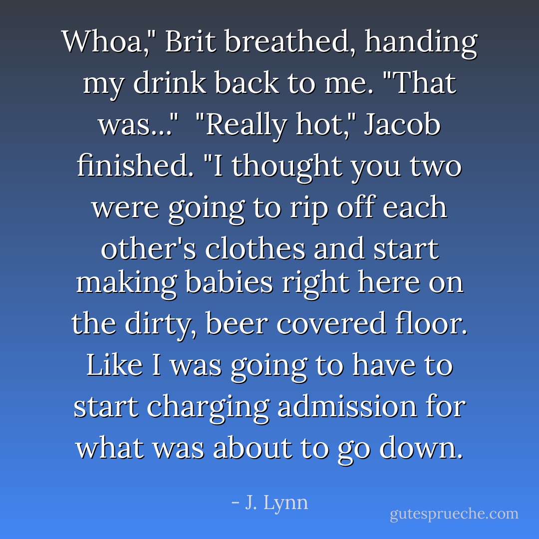 Whoa," Brit breathed, handing my drink back to me. "That was..."<br /><br />"Really hot," Jacob finished. "I thought you two were going to rip off each other's clothes and start making babies right here on the dirty, beer covered floor. Like I was going to have to start charging admission for what was about to go down. - J. Lynn