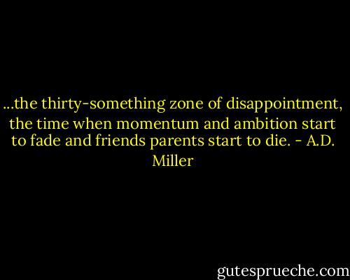 ...the thirty-something zone of disappointment, the time when momentum and ambition start to fade and friends parents start to die. - A.D. Miller