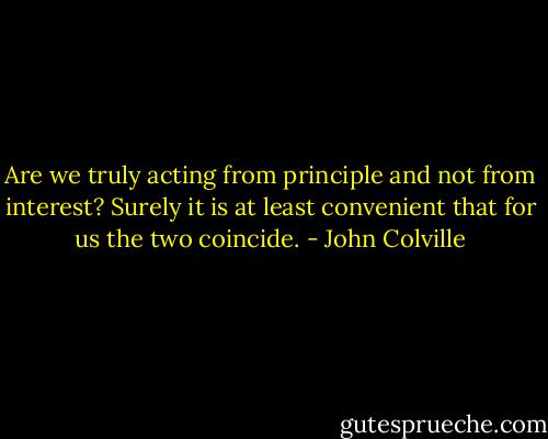 Are we truly acting from principle and not from interest? Surely it is at least convenient that for us the two coincide. - John Colville