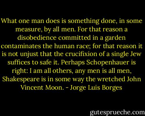 What one man does is something done, in some measure, by all men. For that reason a disobedience committed in a garden contaminates the human race; for that reason it is not unjust that the crucifixion of a single Jew suffices to safe it. Perhaps Schopenhauer is right: I am all others, any men is all men, Shakespeare is in some way the wretched John Vincent Moon. - Jorge Luis Borges