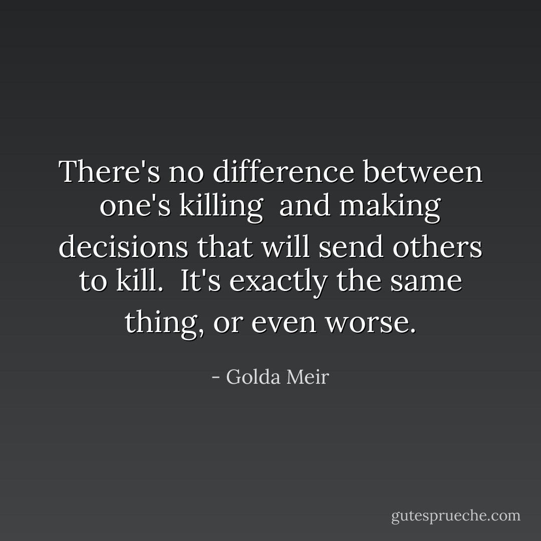 There's no difference between one's killing <br />and making decisions that will send others to kill. <br />It's exactly the same thing, or even worse. - Golda Meir