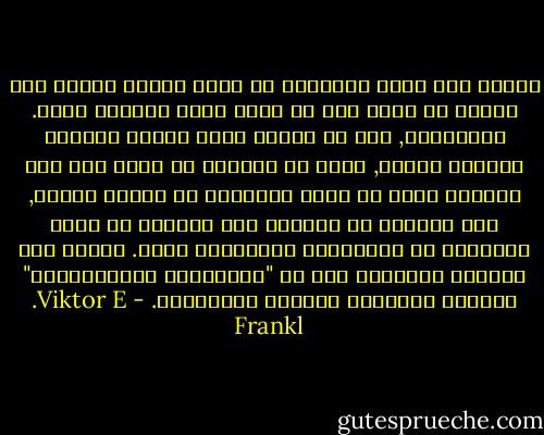 ينبغي ألا يسأل الانسان عن معنى حياته وانما على الفرد أن يدرك أنه هو الذي يوجه السؤال اليه. وباختصار, فان كل انسان يجري سؤاله بواسطة الحياة نفسها, وأنه لا يستطيع أن يجيب الا الى الحياة وذلك عن طريق الاجابة في حياته ذاتها, فهو يستطيع أن يستجيب الى الحياة عن طريق الافصاح عن مسؤوليته والتعبير عنها. وهكذا فان العلاج بالمعنى يرى في "الالتزام بالمسؤولية" الجوهر الحقيقي للوجود الانساني. - Viktor E. Frankl