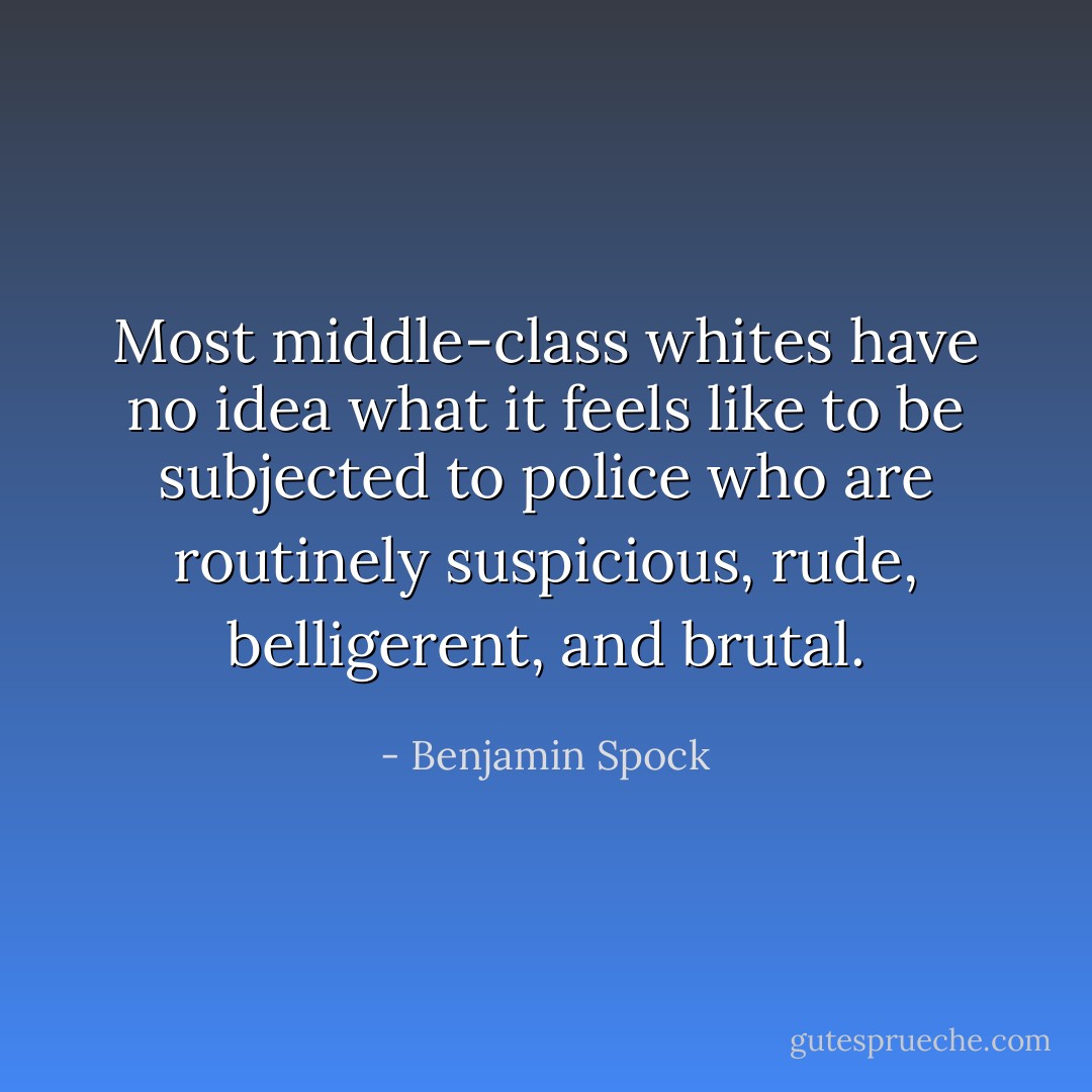 Most middle-class whites have no idea what it feels like to be subjected to police who are routinely suspicious, rude, belligerent, and brutal. - Benjamin Spock