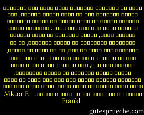 الحب هو الطريقة الوحيدة التي يدرك بها الانسان كائنا انسانيا آخر في اعمق أغوار شخصيته. فلا يستطيع انسان أن يصبح واعيا كل الوعي بالجوهر العميق لشخص آخر الا اذا أحبه. فبواسطة الفعل الروحي للحب, يتمكن الانسان من رؤية السمات والمعالم الأساسية في الشخص المحبوب, بل ان الانسان يرى أكثر من ذلك, ما هو كامن في الآخر, يرى ما ينبغي أن يتحقق مما لم يتحقق فيه بعد. وعلاوة على ذلك, فان الشخص المحب بحبه انما يمكّن الشخص المحبوب من تحقيق امكاناته. فبواسطة تبصيره ليكون على وعي بما يمكن أن يكون عليه وبما ينبغي أن يصير عليه, انما يجعل مما كان كامنا من هذه الامكانات حقيقة واقعة. - Viktor E. Frankl