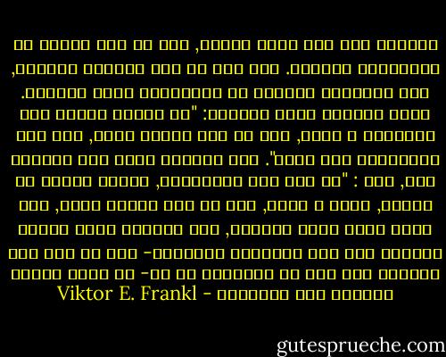 وأتذكر أنه بعد فترة وجيزة, بدا لي أني سأموت في المستقبل القريب. الا أنه في هذا الموقف الحاسم, كان اهتمامي مختلفا عن اهتمامات معظم زملائي. فكان السؤال الذي يعنيهم: "هل سنبقى أحياء بعد المعسكر ؟ لأنه, اذا لم يكن الأمر كذلك, فكل هذه المعاناة بلا معنى". أما السؤال الذي كان يشغلني أنا, فهو : "هل لكل هذه المعاناة, ولهذا الموت من حولنا, معنى ؟ لأنه, اذا لم يكن الأمر كذلك, فلن يكون هناك معنى للبقاء, لأن الحياة التي يتوقف معناها على تلك الأحداث العارضة- مثل ما اذا كان الجسين سوف يفر من المعكسر أم لا- لا تكون جديرة بالعيش على الاطلاق - Viktor E. Frankl