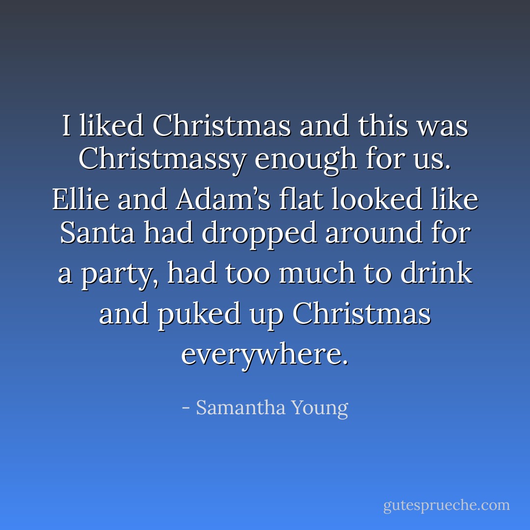 I liked Christmas and this was Christmassy enough for us. Ellie and Adam’s flat looked like Santa had dropped around for a party, had too much to drink and puked up Christmas everywhere. - Samantha Young