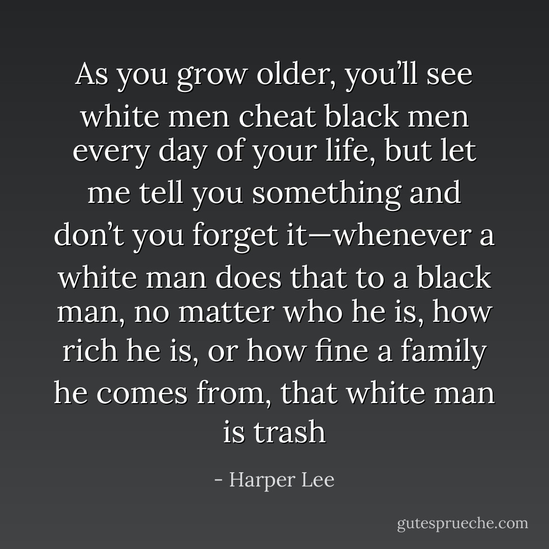 As you grow older, you’ll see white men cheat black men every day of your life, but let me tell you something and don’t you forget it—whenever a white man does that to a black man, no matter who he is, how rich he is, or how fine a family he comes from, that white man is trash - Harper Lee