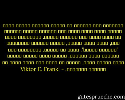 الانسان ليس مشروطا او محتوم السلوك بصورة كلية ولكنه يقرر نفسه سواء سلم تسليما كاملا للظروف أو اتخذ بشأن هذه الظروف موقفا. والانسان بقول آخر, انما يقرر لنفسه, ينتقي الغاية والنهاية "المقرر لنفسه". وهذا هو جوهره. فالانسان ليس ببساطة أمرا موجودا, ولكنه يقرر دائما وجوده الذي سيكون عليه, ويقرر ما الذي سوف يصير اليه في اللحظة التالية. - Viktor E. Frankl