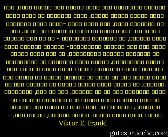 الكائن الانساني ليس شيئا واحدا بين أشياء أخرى, مما يحدد بعضها البعض الآخر, ولكن الانسان هو الذي يحدد في النهاية ذاته. فما يصير عليه -داخل حدود الوراثة والبيئة- إنما يكون قد حققه إنطلاقا من ذاته. على سبيل المثال, في معسكرات الاعتقال - أي في هذا المعمل الحي وفي هذا المجال الاختباري- لاحظنا وشهدنا بعضا من زملائنا يسلكون كالخنازير, في حين يسلك البعض الآخر كالملائكة. ويوجد هذان النمطان من الامكانات كلاهما بداخل الانسان, ولكن النمط الذي يتحقق منها إنما يتوقف على ما يتخذ من قرارات ولكنه لا يتوقف على الظروف.<br />ان جيلنا لجيل واقعي لأننا قد توصلنا الى أن نعرف الانسان كما هو في الواقع. ومع كل ذلك, فالانسان هو ذلك الكائن الذي ابتدع غرف الاعدام بالغاز في آوشويتز, وبالرغم من ذلك فأنه هو أيضا ذلك الكائن الذي دخلها شامخ الأنف, مرفوع القامة, شاكرا ربه. - Viktor E. Frankl
