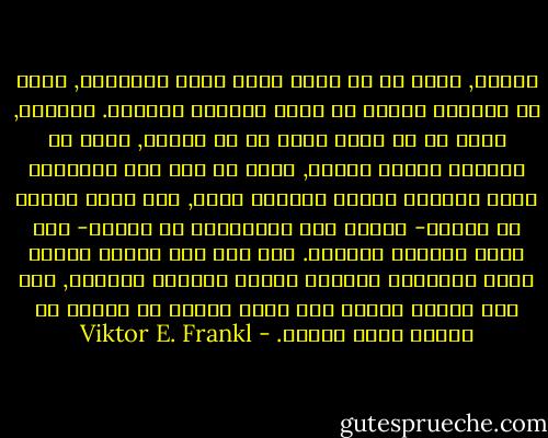 اللذة, بدلا من ان تكون غاية لسعي الانسان, تكون في الواقع نتيجة أو أثرا لتحقيق المعنى. والقوة, بدلا من أن تكون غاية في حد ذاتها, تكون في الواقع وسيلة لغاية, لانه ما إذا كان الانسان يعيش ويمارس إرادة المعنى عنده, فإن قدرا معينا من القوة- ولتكن قوة اقتصادية أو مالية- سوف يكون متطلبا اساسيا. اما اذا لقي الفرد إحباط إزاء اهتمامه الأصلي وسعيه لتحقيق المعنى, فإن هذا الفرد سيقنع بأن يكون راغبا في القوة أو ساعيا وراء اللذة. - Viktor E. Frankl