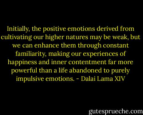Initially, the positive emotions derived from cultivating our higher natures may be weak, but we can enhance them through constant familiarity, making our experiences of happiness and inner contentment far more powerful than a life abandoned to purely impulsive emotions. - Dalai Lama XIV