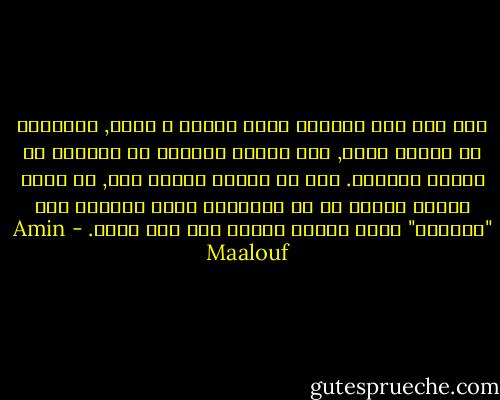 إذا انا نصف لبناني ونصف فرنسي ؟ أبدا, فالهوية لا تتجزأ أبدا, ولا تتوزع انصافا او اثلاثا او مناطق منفصلة. أنا لا أمتلك هويات عدة, بل هوية واحدة مكونة من كل العناصر التي شكلتها وفق "معايرة" خاصة تختلف تماما بين رجل وآخر. - Amin Maalouf