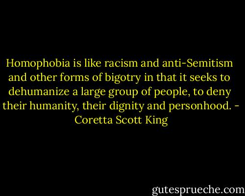 Homophobia is like racism and anti-Semitism <br />and other forms of bigotry in that it seeks to <br />dehumanize a large group of people, to deny <br />their humanity, their dignity and personhood. - Coretta Scott King