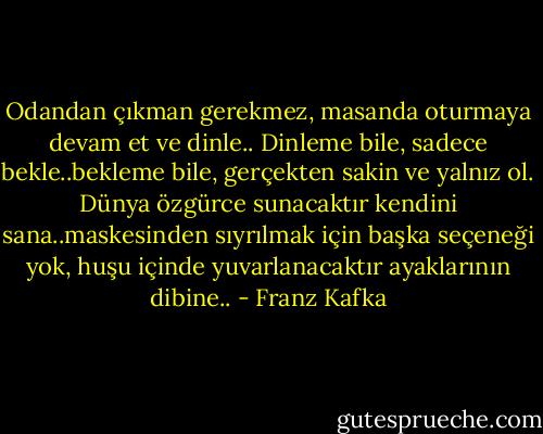 Odandan çıkman gerekmez, masanda oturmaya devam et ve dinle.. Dinleme bile, sadece bekle..bekleme bile, gerçekten sakin ve yalnız ol. Dünya özgürce sunacaktır kendini sana..maskesinden sıyrılmak için başka seçeneği yok, huşu içinde yuvarlanacaktır ayaklarının dibine.. - Franz Kafka