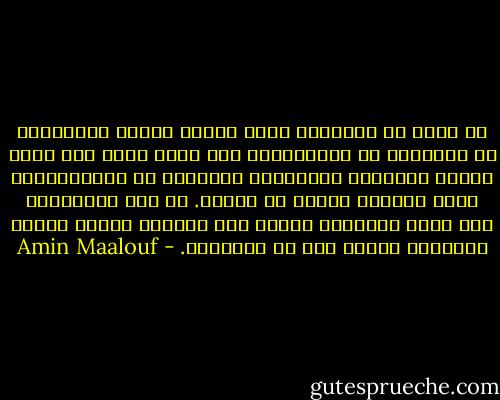 لا جدوى من التسائل عمّا تقوله حقيقة المسيحية أو الإسلام أو الماركسية إذا كنّا نسعى إلى مجرد تأكيد للأحكام المسبقة، السلبية أو الايجابية، التي نحملها أصلًا في ذاتنا. لا يجب الإنكباب على جوهر العقيدة وإنما على تصرفات الذين كانوا يستندون إليها على مر التاريخ. - Amin Maalouf