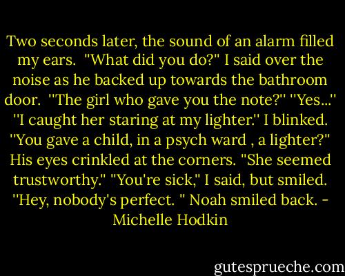 Two seconds later, the sound of an alarm filled my ears. <br />''What did you do?'' I said over the noise as he backed up towards the bathroom door. <br />''The girl who gave you the note?''<br />''Yes...''<br />''I caught her staring at my lighter.''<br />I blinked. ''You gave a child, in a psych ward , a lighter?''<br />His eyes crinkled at the corners. ''She seemed trustworthy.''<br />''You're sick,'' I said, but smiled.<br />''Hey, nobody's perfect. '' Noah smiled back. - Michelle Hodkin