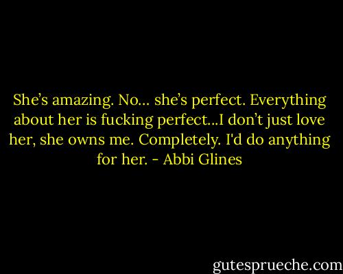 She’s amazing. No… she’s perfect. Everything about her is fucking perfect...I don’t just love her, she owns me. Completely. I'd do anything for her. - Abbi Glines