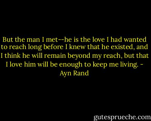 But the man I met--he is the love I had wanted to reach long before I knew that he existed, and I think he will remain beyond my reach, but that I love him will be enough to keep me living. - Ayn Rand