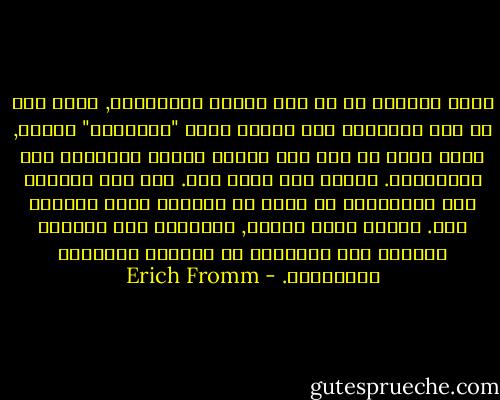 الحب الاخوي هو حب بين اثنين متساويين, ولكن حتى لو كنا متساوين حقا فاننا لسنا "متساوين" دائما, وذلك بقدر ما نحن بشر فاننا جميعا محتاجون الى المساعدة. اليوم أنا وغدا أنت. لكن هذه الحاجة الى المساعدة لا تعني أن الواحد عاجز والآخر قوي. العجز حالة مؤقتة, فالقدرة على الوقوف والمشي على القدمين هي الحالة الدائمة والشائعة. - Erich Fromm