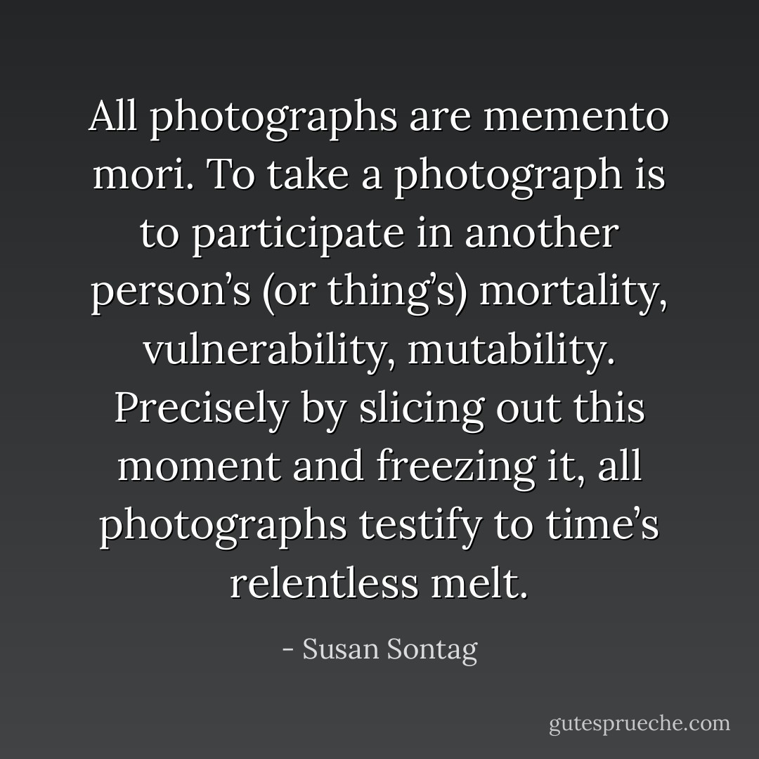 All photographs are memento mori. To take a photograph is to participate in another person’s (or thing’s) mortality, vulnerability, mutability. Precisely by slicing out this moment and freezing it, all photographs testify to time’s relentless melt. - Susan Sontag