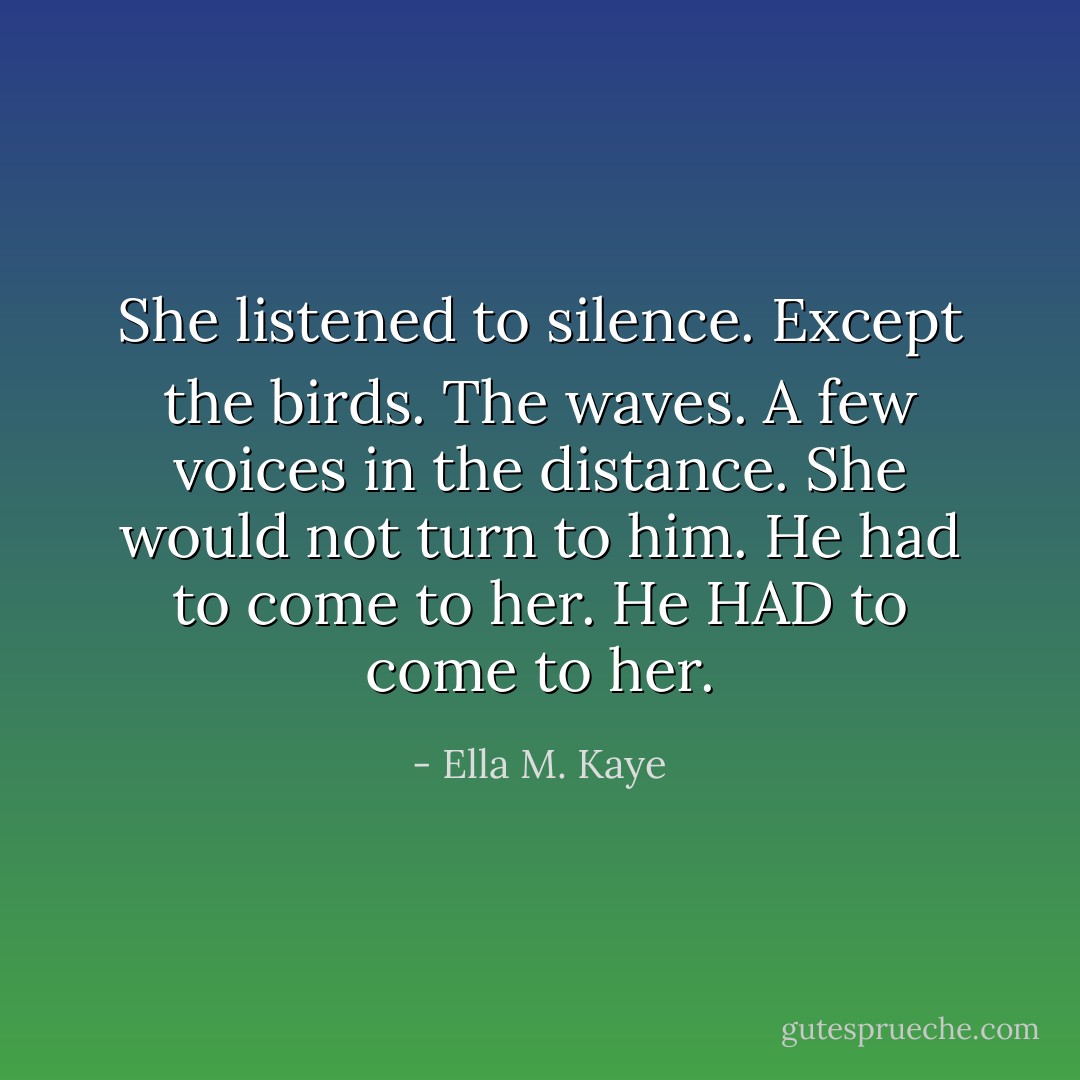 She listened to silence. Except the birds. The waves. A few voices in the distance. She would not turn to him. He had to come to her. He HAD to come to her. - Ella M. Kaye