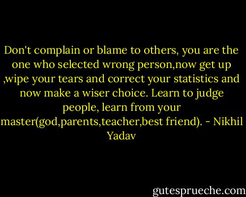 Don't complain or blame to others, you are the one who selected wrong person,now get up ,wipe your tears and correct your statistics and now make a wiser choice. Learn to judge people, learn from your master(god,parents,teacher,best friend). - Nikhil Yadav