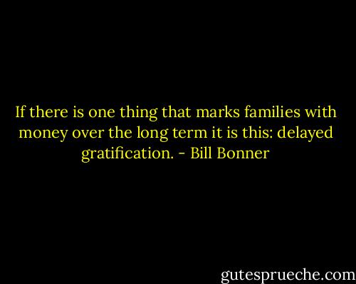 If there is one thing that marks families with money over the long term it is this: delayed gratification. - Bill Bonner