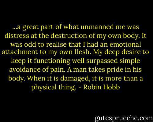 ...a great part of what unmanned me was distress at the destruction of my own body. It was odd to realise that I had an emotional attachment to my own flesh. My deep desire to keep it functioning well surpassed simple avoidance of pain. A man takes pride in his body. When it is damaged, it is more than a physical thing. - Robin Hobb