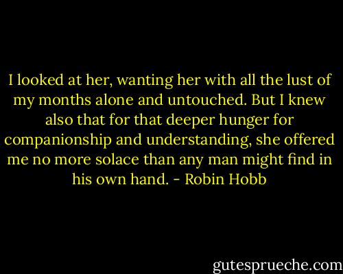 I looked at her, wanting her with all the lust of my months alone and untouched. But I knew also that for that deeper hunger for companionship and understanding, she offered me no more solace than any man might find in his own hand. - Robin Hobb