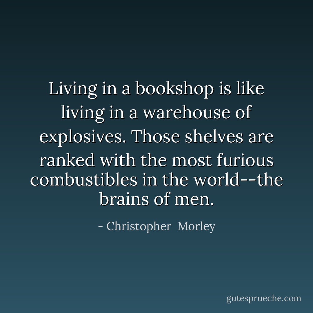 Living in a bookshop is like living in a warehouse of explosives. Those shelves are ranked with the most furious combustibles in the world--the brains of men. - Christopher  Morley