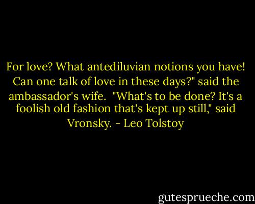 For love? What antediluvian notions you have! Can one talk of love in these days?" said the ambassador's wife.<br /><br />"What's to be done? It's a foolish old fashion that's kept up still," said Vronsky. - Leo Tolstoy