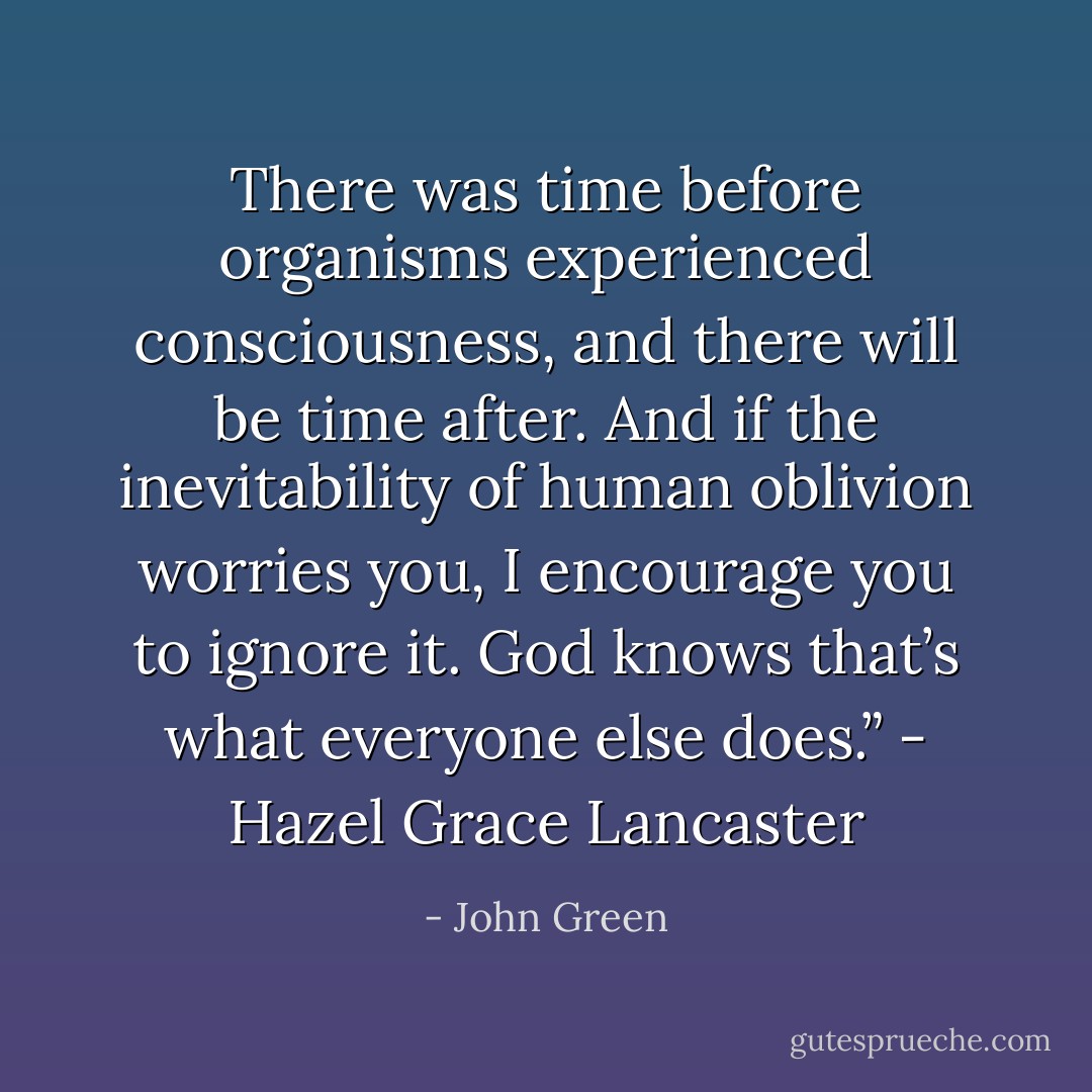 There was time before organisms experienced consciousness, and there will be time after. And if the inevitability of human oblivion worries you, I encourage you to ignore it. God knows that’s what everyone else does.” - Hazel Grace Lancaster - John Green