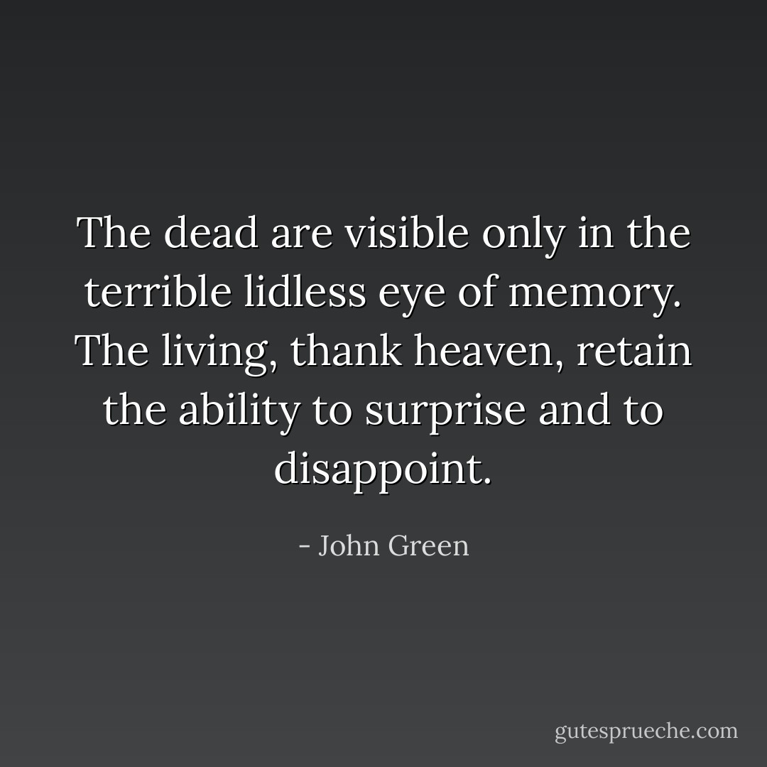 The dead are visible only in the terrible lidless eye of memory. The living, thank heaven, retain the ability to surprise and to disappoint. - John Green