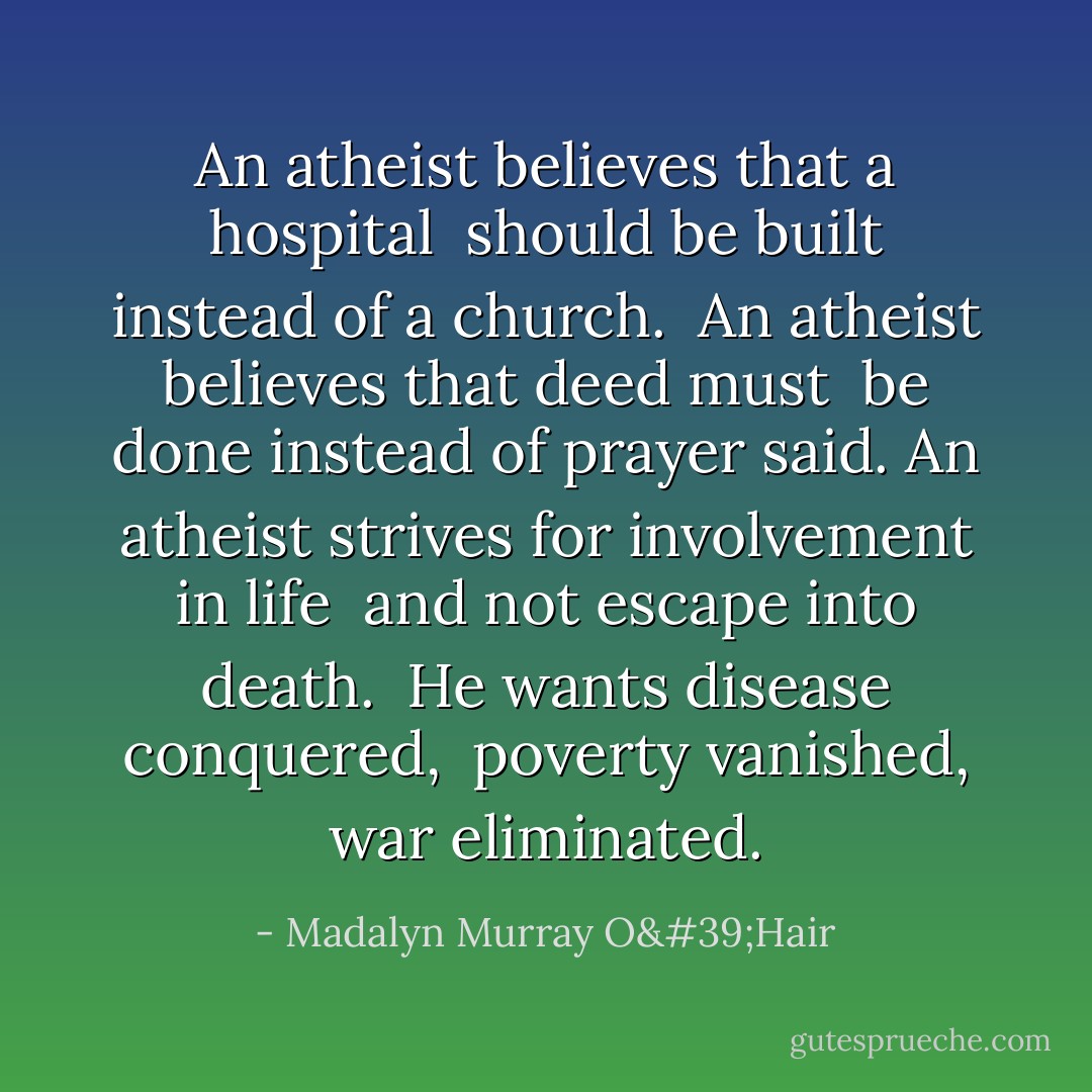An atheist believes that a hospital <br />should be built instead of a church. <br />An atheist believes that deed must <br />be done instead of prayer said.<br />An atheist strives for involvement in life <br />and not escape into death. <br />He wants disease conquered, <br />poverty vanished, war eliminated. - Madalyn Murray O'Hair