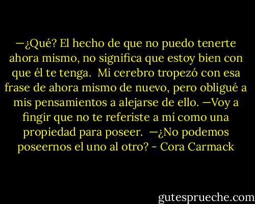 —¿Qué? El hecho de que no puedo tenerte ahora mismo, no significa que estoy bien con que él te tenga.<br /><br />Mi cerebro tropezó con esa frase de ahora mismo de nuevo, pero obligué a mis pensamientos a alejarse de ello. —Voy a fingir que no te referiste a mí como una propiedad para poseer.<br /><br />—¿No podemos poseernos el uno al otro? - Cora Carmack