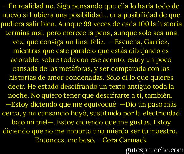 —En realidad no. Sigo pensando que ella lo haría todo de nuevo si hubiera una posibilidad... una posibilidad de que pudiera salir bien. Aunque 99 veces de cada 100 la historia termina mal, pero merece la pena, aunque sólo sea una vez, que consiga un final feliz.<br /><br />—Escucha, Garrick, mientras que este paralelo que estás dibujando es adorable, sobre todo con ese acento, estoy un poco cansada de las metáforas, y ser comparada con las historias de amor condenadas. Sólo di lo que quieres decir. He estado descifrando un texto antiguo toda la noche. No quiero tener que descifrarte a ti, también.<br /><br />—Estoy diciendo que me equivoqué. —Dio un paso más cerca, y mi cansancio huyó, sustituido por la electricidad bajo mi piel—. Estoy diciendo que me gustas. Estoy diciendo que no me importa una mierda ser tu maestro.<br /><br />Entonces, me besó. - Cora Carmack