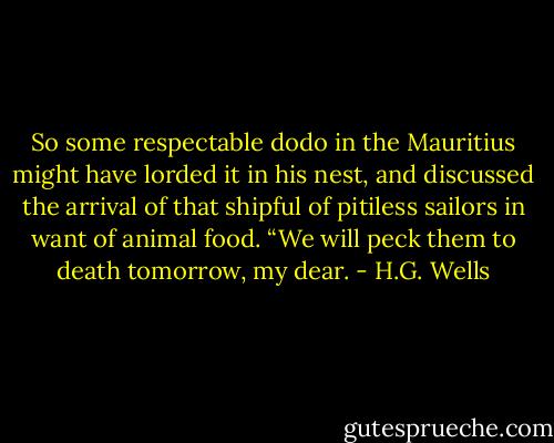 So some respectable dodo in the Mauritius might have lorded it in his nest, and discussed the arrival of that shipful of pitiless sailors in want of animal food. “We will peck them to death tomorrow, my dear. - H.G. Wells