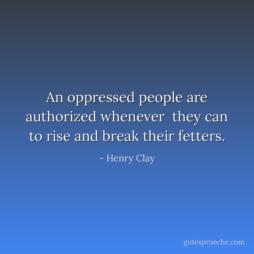 An oppressed people are authorized whenever <br />they can to rise and break their fetters. - Henry Clay