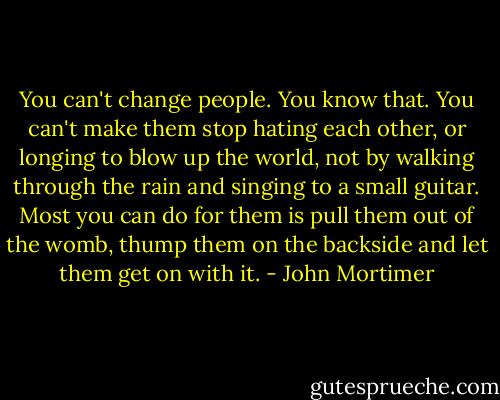 You can't change people. You know that. You can't make them stop hating each other, or longing to blow up the world, not by walking through the rain and singing to a small guitar. Most you can do for them is pull them out of the womb, thump them on the backside and let them get on with it. - John Mortimer