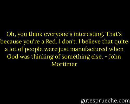 Oh, you think everyone's interesting. That's because you're a Red. I don't. I believe that quite a lot of people were just manufactured when God was thinking of something else. - John Mortimer