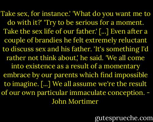 Take sex, for instance.'<br />'What do you want me to do with it?'<br />'Try to be serious for a moment. Take the sex life of our father.'<br />[...]<br />Even after a couple of brandies he felt extremely reluctant to discuss sex and his father. 'It's something I'd rather not think about,' he said. 'We all come into existence as a result of a momentary embrace by our parents which find impossible to imagine. [...] We all assume we're the result of our own particular immaculate conception. - John Mortimer