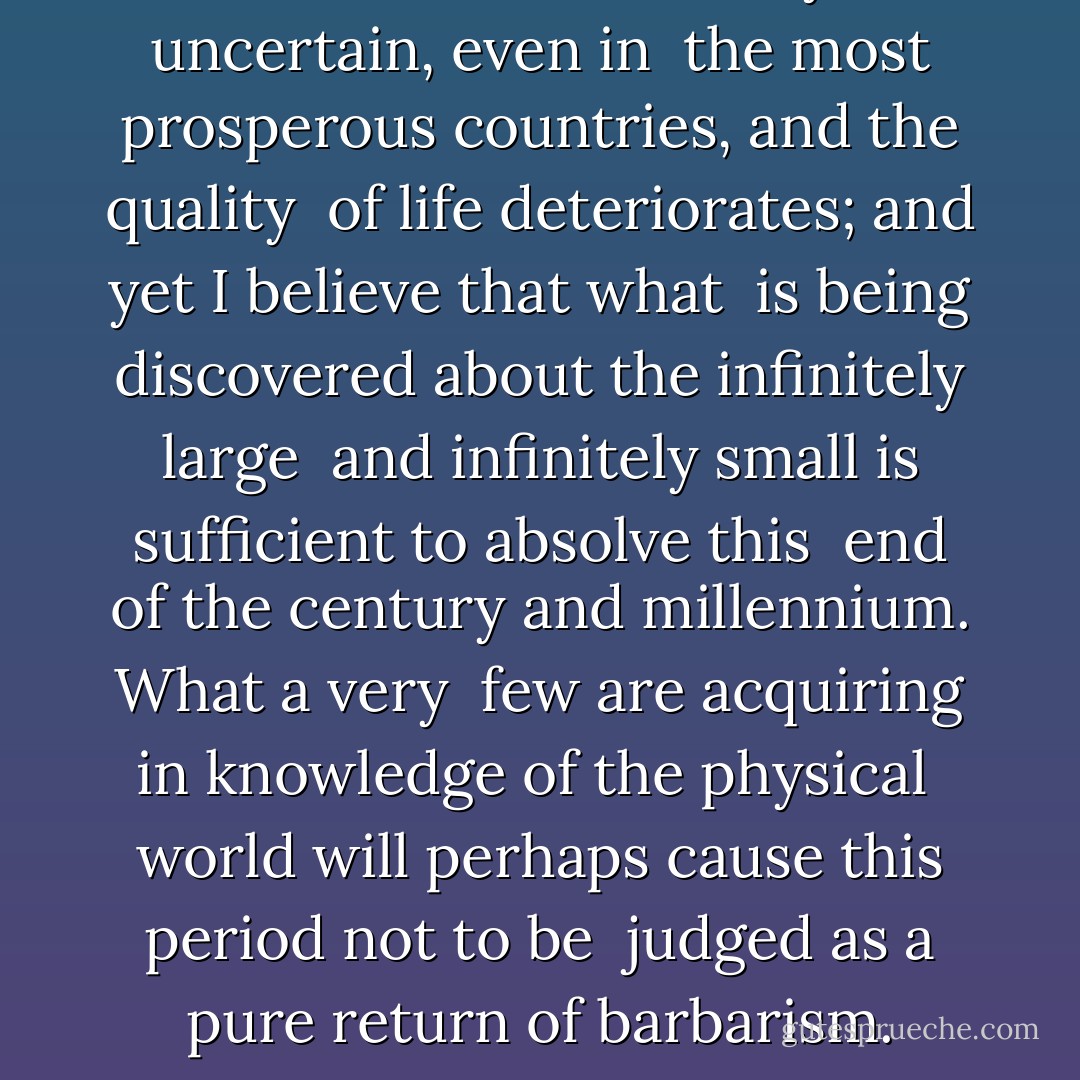 The future of humanity is uncertain, even in <br />the most prosperous countries, and the quality <br />of life deteriorates; and yet I believe that what <br />is being discovered about the infinitely large <br />and infinitely small is sufficient to absolve this <br />end of the century and millennium. What a very <br />few are acquiring in knowledge of the physical <br />world will perhaps cause this period not to be <br />judged as a pure return of barbarism. - Primo Levi