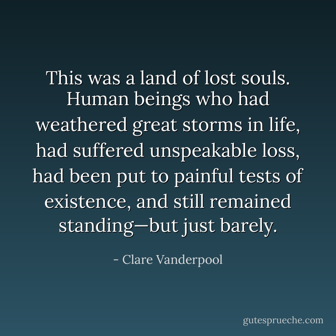 This was a land of lost souls. Human beings who had weathered great storms in life, had suffered unspeakable loss, had been put to painful tests of existence, and still remained standing—but just barely. - Clare Vanderpool