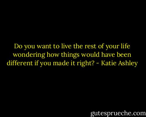 Do you want to live the rest of your life wondering how things would have been different if you made it right? - Katie Ashley