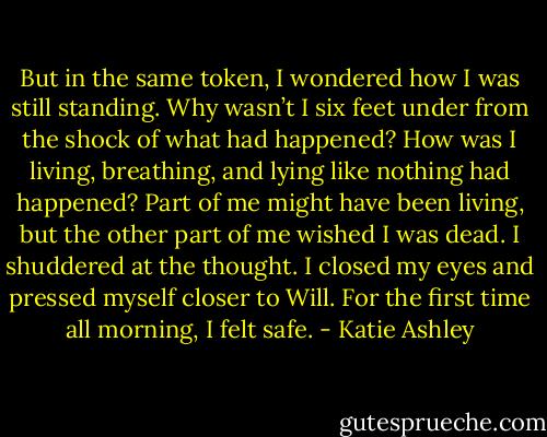 But in the same token, I wondered how I was still standing. Why wasn’t I six feet under from the shock of what had happened? How was I living, breathing, and lying like nothing had happened? Part of me might have been living, but the other part of me wished I was dead. I shuddered at the thought. I closed my eyes and pressed myself closer to Will. For the first time all morning, I felt safe. - Katie Ashley