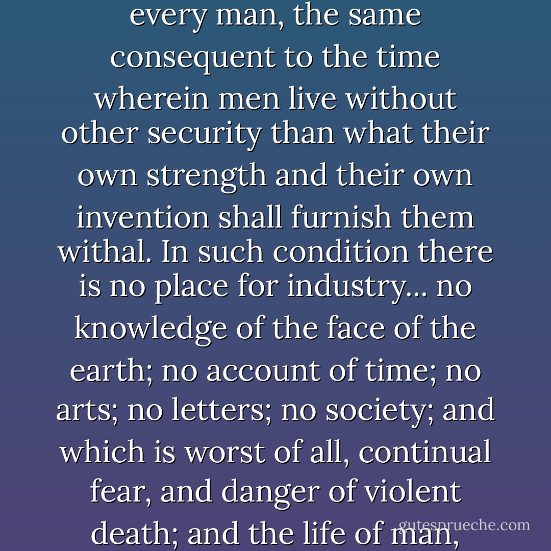 Whatsoever therefore is consequent to a time of war, where every man is enemy to every man, the same consequent to the time wherein men live without other security than what their own strength and their own invention shall furnish them withal. In such condition there is no place for industry... no knowledge of the face of the earth; no account of time; no arts; no letters; no society; and which is worst of all, continual fear, and danger of violent death; and the life of man, solitary, poor, nasty, brutish, and short. - Thomas Hobbes