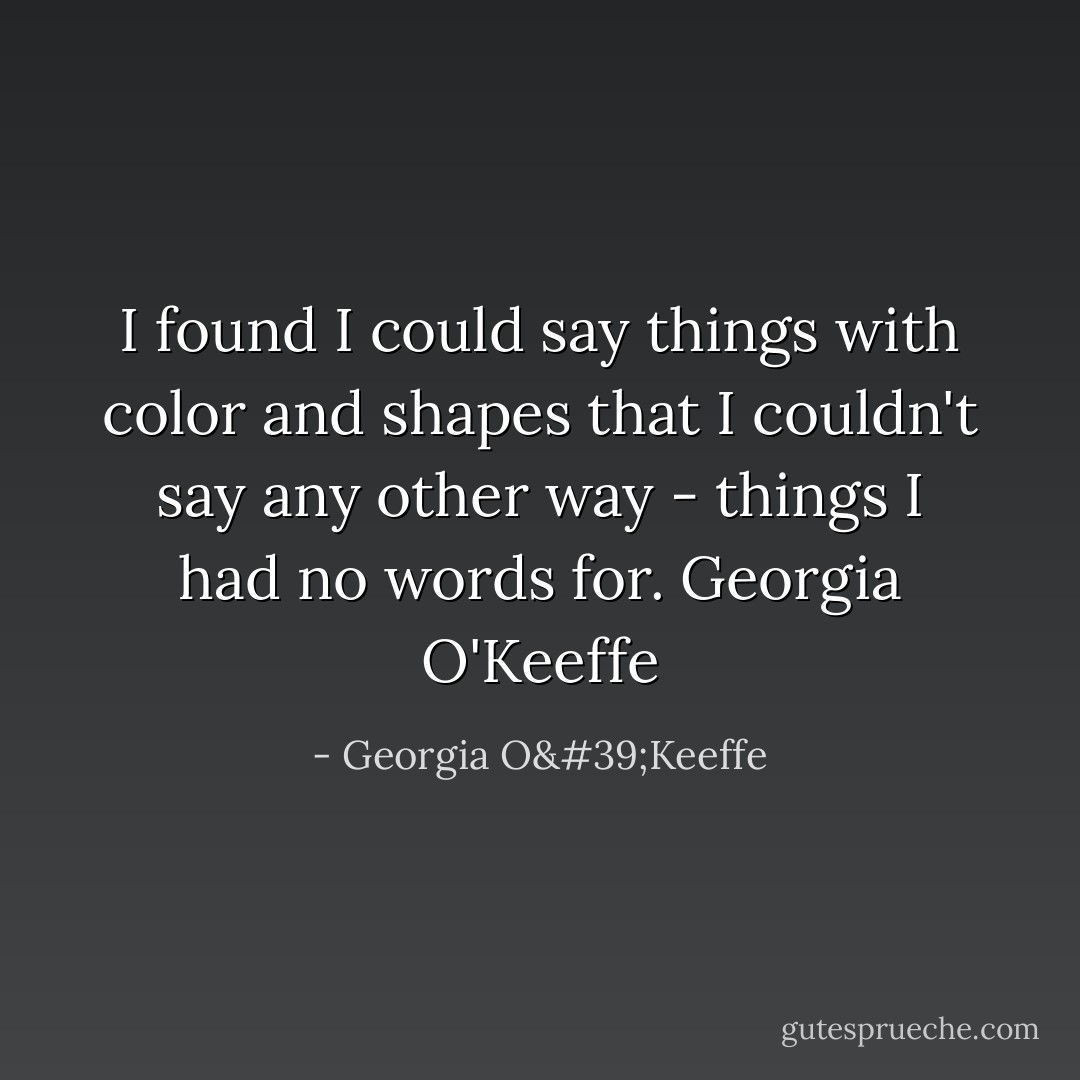 I found I could say things with color and shapes that I couldn't say any other way - things I had no words for.<br />Georgia O'Keeffe - Georgia O'Keeffe