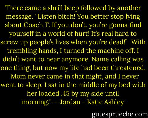 There came a shrill beep followed by another message. “Listen bitch! You better stop lying about Coach T. If you don’t, you’re gonna find yourself in a world of hurt! It’s real hard to screw up people’s lives when you’re dead!”<br /><br />With trembling hands, I turned the machine off. I didn’t want to hear anymore. Name calling was one thing, but now my life had been threatened. <br /><br />Mom never came in that night, and I never went to sleep. I sat in the middle of my bed with her loaded .45 by my side until morning."---Jordan - Katie Ashley